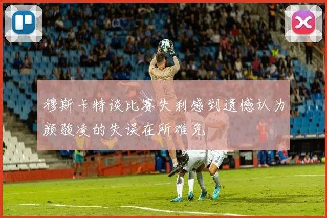 穆斯卡特谈比赛失利感到遗憾认为颜骏凌的失误在所难免