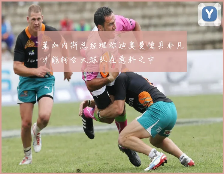 莱加内斯总经理称迪奥曼德具非凡才能转会大球队在意料之中