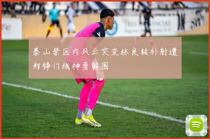 泰山禁区内风云突变林良铭补射遭郑铮门线神勇解围