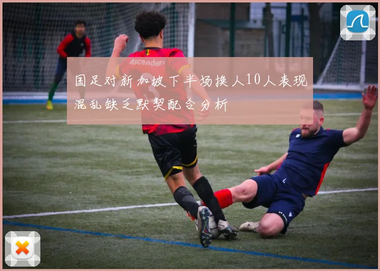 国足对新加坡下半场换人10人表现混乱缺乏默契配合分析