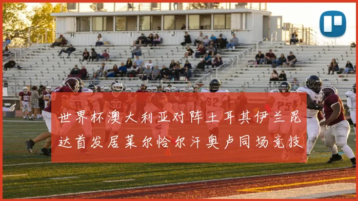 世界杯澳大利亚对阵土耳其伊兰昆达首发居莱尔恰尔汗奥卢同场竞技