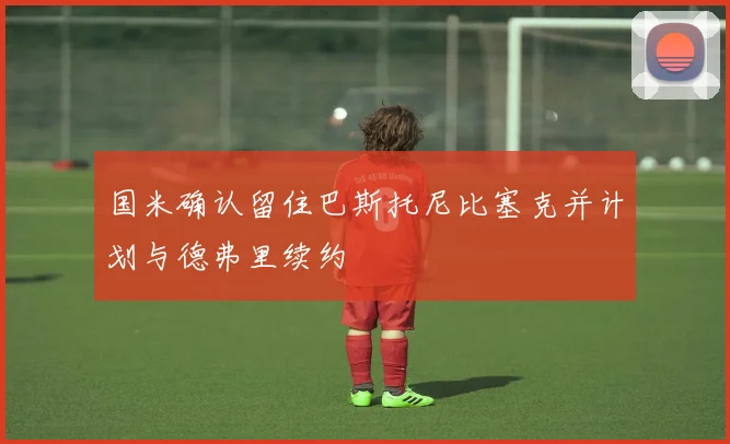 国米确认留住巴斯托尼比塞克并计划与德弗里续约
