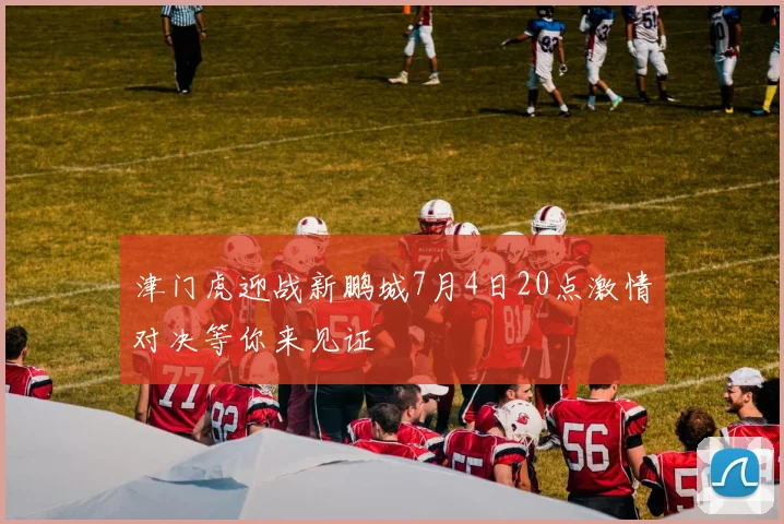 津门虎迎战新鹏城7月4日20点激情对决等你来见证