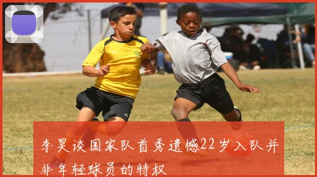 李昊谈国家队首秀遗憾22岁入队并非年轻球员的特权