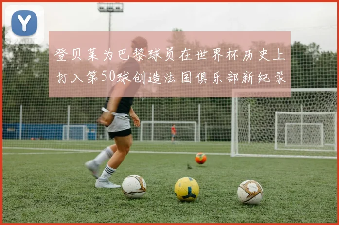 登贝莱为巴黎球员在世界杯历史上打入第50球创造法国俱乐部新纪录