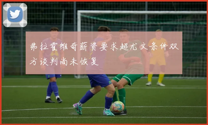 弗拉霍维奇薪资要求超尤文条件双方谈判尚未恢复