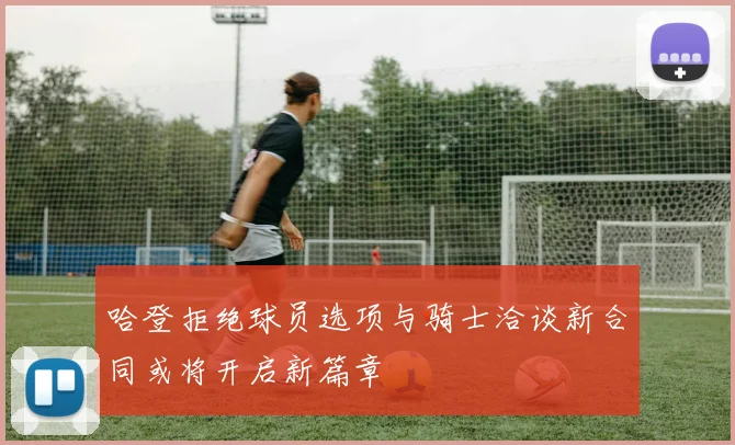 哈登拒绝球员选项与骑士洽谈新合同或将开启新篇章
