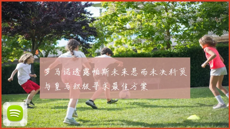 罗马诺透露帕斯未来悬而未决科莫与皇马积极寻求最佳方案