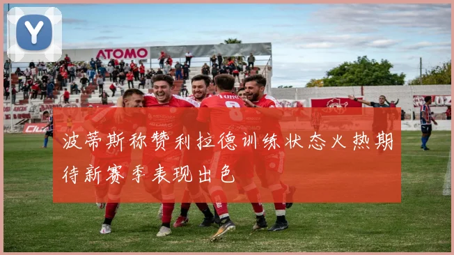 波蒂斯称赞利拉德训练状态火热期待新赛季表现出色